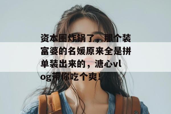 资本圈炸锅了，那个装富婆的名媛原来全是拼单装出来的，溏心vlog带你吃个爽！